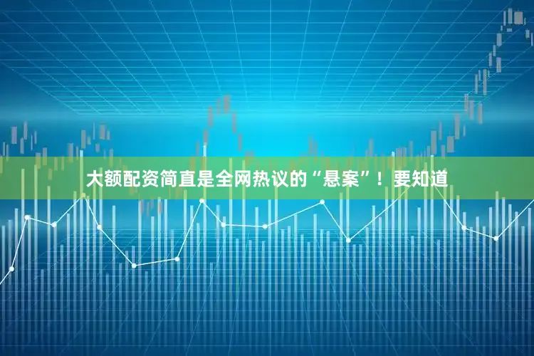 大额配资简直是全网热议的“悬案”！要知道