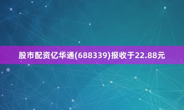 股市配资亿华通(688339)报收于22.88元