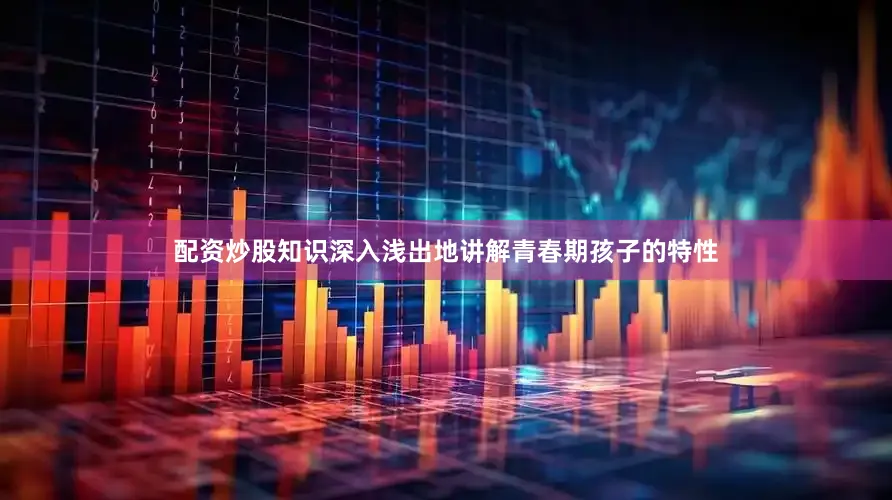 配资炒股知识深入浅出地讲解青春期孩子的特性