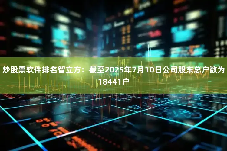 炒股票软件排名智立方：截至2025年7月10日公司股东总户数为18441户