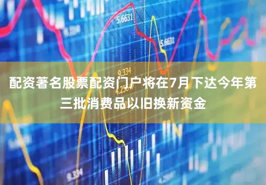 配资著名股票配资门户将在7月下达今年第三批消费品以旧换新资金