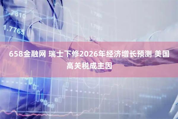658金融网 瑞士下修2026年经济增长预测 美国高关税成主因