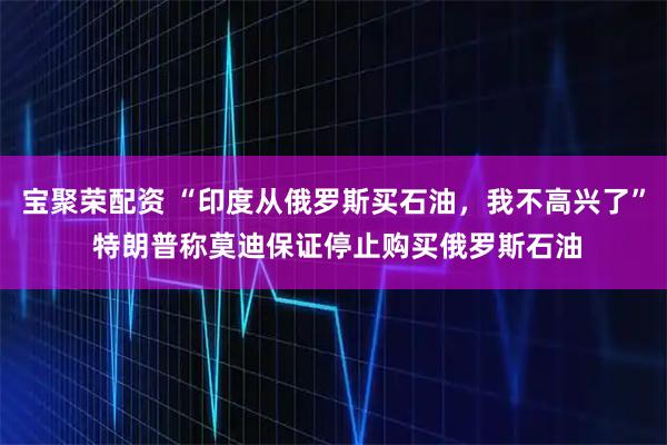 宝聚荣配资 “印度从俄罗斯买石油，我不高兴了” 特朗普称莫迪保证停止购买俄罗斯石油