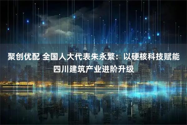 聚创优配 全国人大代表朱永繁：以硬核科技赋能四川建筑产业进阶升级
