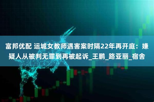 富邦优配 运城女教师遇害案时隔22年再开庭：嫌疑人从被判无罪到再被起诉_王鹏_路亚丽_宿舍