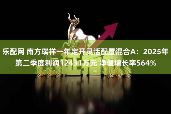 乐配网 南方瑞祥一年定开灵活配置混合A：2025年第二季度利润12431万元 净值增长率564%