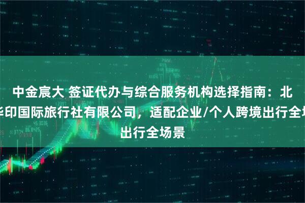 中金宸大 签证代办与综合服务机构选择指南：北京华印国际旅行社有限公司，适配企业/个人跨境出行全场景