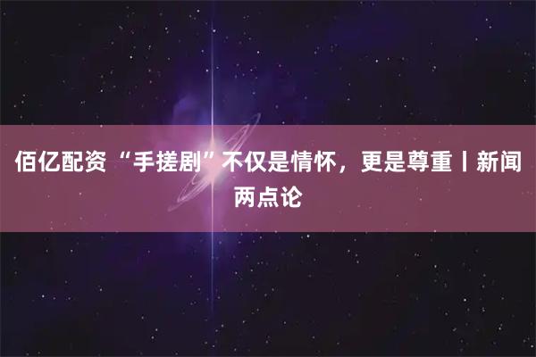 佰亿配资 “手搓剧”不仅是情怀，更是尊重丨新闻两点论