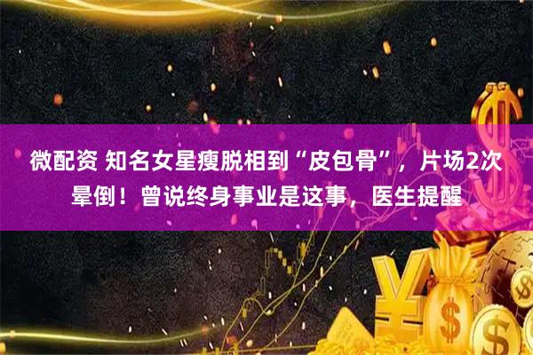 微配资 知名女星瘦脱相到“皮包骨”，片场2次晕倒！曾说终身事业是这事，医生提醒