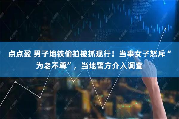 点点盈 男子地铁偷拍被抓现行！当事女子怒斥“为老不尊”，当地警方介入调查