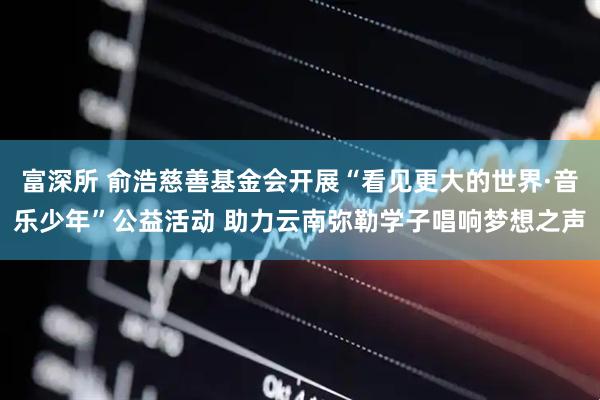 富深所 俞浩慈善基金会开展“看见更大的世界·音乐少年”公益活动 助力云南弥勒学子唱响梦想之声