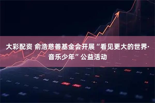 大彩配资 俞浩慈善基金会开展“看见更大的世界·音乐少年”公益活动