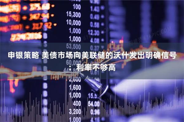 申银策略 美债市场向美联储的沃什发出明确信号：利率不够高