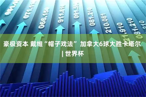 豪极资本 戴维“帽子戏法” 加拿大6球大胜卡塔尔 | 世界杯