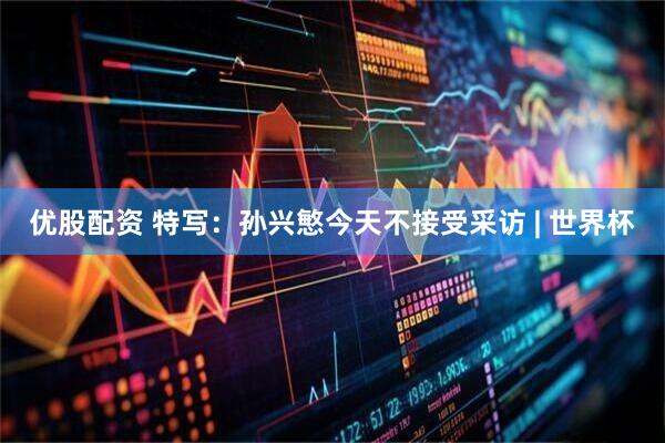 优股配资 特写：孙兴慜今天不接受采访 | 世界杯