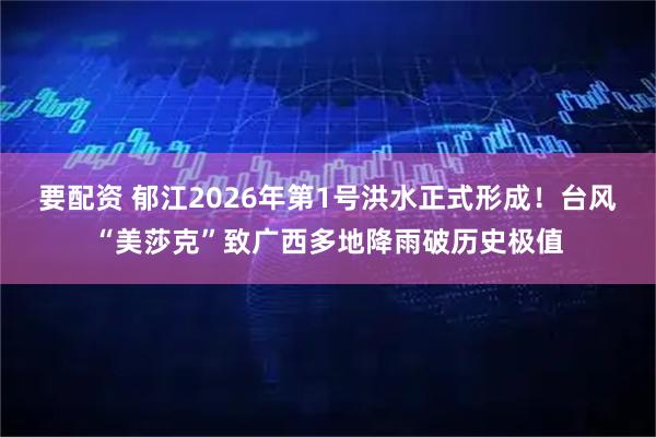 要配资 郁江2026年第1号洪水正式形成!台风“美莎克”致广西多地降雨破历史极值