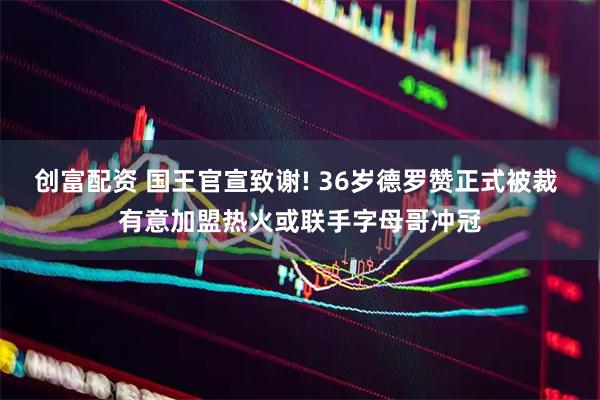 创富配资 国王官宣致谢! 36岁德罗赞正式被裁 有意加盟热火或联手字母哥冲冠